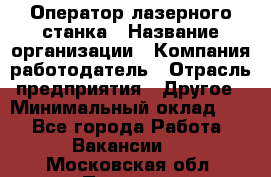Оператор лазерного станка › Название организации ­ Компания-работодатель › Отрасль предприятия ­ Другое › Минимальный оклад ­ 1 - Все города Работа » Вакансии   . Московская обл.,Пущино г.